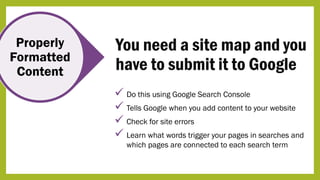 Properly
Formatted
Content
You need a site map and you
have to submit it to Google
 Do this using Google Search Console
 Tells Google when you add content to your website
 Check for site errors
 Learn what words trigger your pages in searches and
which pages are connected to each search term
 