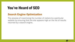 You’ve Heard of SEO
Search Engine Optimization
The process of maximizing the number of visitors to a particular
website by ensuring that the site appears high on the list of results
returned by a search engine.
 