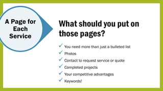 A Page for
Each
Service
What should you put on
those pages?
 You need more than just a bulleted list
 Photos
 Contact to request service or quote
 Completed projects
 Your competitive advantages
 Keywords!
 