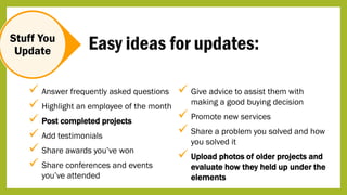 Stuff You
Update
 Answer frequently asked questions
 Highlight an employee of the month
 Post completed projects
 Add testimonials
 Share awards you’ve won
 Share conferences and events
you’ve attended
 Give advice to assist them with
making a good buying decision
 Promote new services
 Share a problem you solved and how
you solved it
 Upload photos of older projects and
evaluate how they held up under the
elements
Easy ideas for updates:
 