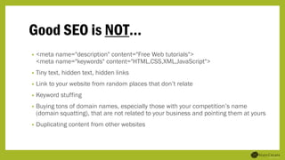 Good SEO is NOT…
• <meta name="description" content="Free Web tutorials">
<meta name="keywords" content="HTML,CSS,XML,JavaScript">
• Tiny text, hidden text, hidden links
• Link to your website from random places that don’t relate
• Keyword stuffing
• Buying tons of domain names, especially those with your competition’s name
(domain squatting), that are not related to your business and pointing them at yours
• Duplicating content from other websites
 