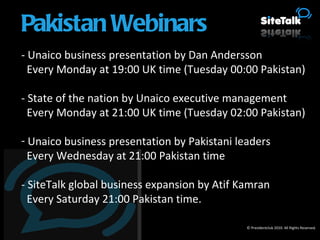 - Unaico business presentation by Dan Andersson Every Monday at 19:00 UK time (Tuesday 00:00 Pakistan) - State of the nation by Unaico executive management Every Monday at 21:00 UK time (Tuesday 02:00 Pakistan) Unaico business presentation by Pakistani leaders Every Wednesday at 21:00 Pakistan time - SiteTalk global business expansion by Atif Kamran Every Saturday 21:00 Pakistan time. © Presidentclub 2010. All Rights Reserved. Pakistan Webinars 