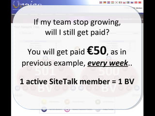 500 BV 501 BV If my team stop growing, will I still get paid? You will get paid  €50 , as in previous example,  every week .. 1 active SiteTalk member = 1 BV 