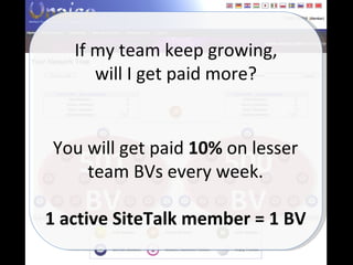 500 BV 501 BV If my team keep growing, will I get paid more? You will get paid  10%  on lesser team BVs every week. 1 active SiteTalk member = 1 BV 