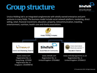 © Presidentclub 2010. All Rights Reserved. Unaico Holding Ltd is an integrated conglomerate with wholly-owned enterprise and joint ventures in many fields. The business model include social network platform, marketing, direct selling, retail, financial investment, education, property, telecommunication, traveling, entertainment, nutrition, health care and charity associations. www.unaico.com Registration No. in Hong Kong: 1370282 Registration No. in  Singapore: 201009874Z www.sitetalk.com Registration No. in United Kingdom: 07054862 www.oxfordprogramme.co.uk Registration No. in United Kingdom: 07036613 Group structure 