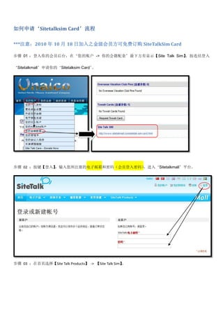 如何申请‘Sitetalksim Card’流程

***注意：2010 年 10 月 18 日加入之金级会员方可免费订购 SiteTalkSim Card

步骤 01 ：登入你的会员后台，在‘您的账户 -> 你的会籍配套’最下方有显示【Site Talk Sim】。按连结登入

‘Sitetalkmall’申请你的‘Sitetalksim Card’。




步骤 02 ：按键【登入】，输入您所注册的电子邮箱和密码（会员登入密码），进入‘Sitetalkmall’平台。




步骤 03 ：在首页选择【Site Talk Products】 -> 【Site Talk Sim】
                                                  。
 