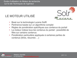 2017- 12Relation clientèle
01 53 35 20 20 – infos.clients@teching.com
• Basé sur la technologie Lucene SolR
• Pertinence basée sur un algorithme complet
• Règles de pondération spécifiques aux contenus du portail
• La moteur indexe tous les contenus du portail : possibilité de
filtre sur certains contenus
• Pondération particulière appliquée à certaines parties de
contenus (titres, résumés …)
LE MOTEUR UTILISÉ
Guide d’utilisation du Moteur de recherche
sur le site Techniques de ingénieur
 