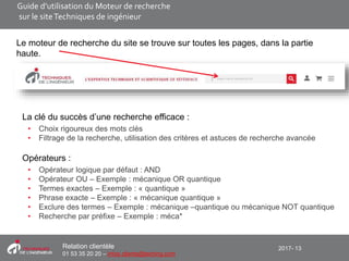 2017- 13Relation clientèle
01 53 35 20 20 – infos.clients@teching.com
Le moteur de recherche du site se trouve sur toutes les pages, dans la partie
haute.
La clé du succès d’une recherche efficace :
• Choix rigoureux des mots clés
• Filtrage de la recherche, utilisation des critères et astuces de recherche avancée
Opérateurs :
• Opérateur logique par défaut : AND
• Opérateur OU – Exemple : mécanique OR quantique
• Termes exactes – Exemple : « quantique »
• Phrase exacte – Exemple : « mécanique quantique »
• Exclure des termes – Exemple : mécanique –quantique ou mécanique NOT quantique
• Recherche par préfixe – Exemple : méca*
Guide d’utilisation du Moteur de recherche
sur le siteTechniques de ingénieur
 