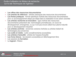 2017- 14Relation clientèle
01 53 35 20 20 – infos.clients@teching.com
Moteur de recherche – éléments indéxés
• Les offres des ressources documentaires
• Les articles de référence : articles classiques des ressources documentaires
• Les fiches pratiques : format spécifique d’article des ressources documentaires
pour un accompagnement étape par étape dans la réalisation d’une action concrète
• Les articles recherche et innovation : type d’article des ressources
documentaires présentant des technologies prometteuses, en cours de
développement, émergentes, ou qui n’ont pas encore atteint leur pleine maturité
pour un développement industriel
• Les articles archivés : anciennes versions d’articles ou articles traitant de
technologies plus anciennes
• Les outils et média : outils complémentaires accessibles
• Les articles d’actualité : articles de l’espace Actualité
• Les livres blancs : les dossiers accessibles en téléchargement libre
• Les sessions de formation
• Le logiciel : Riskev
Guide d’utilisation du Moteur de recherche
sur le site Techniques de ingénieur
 