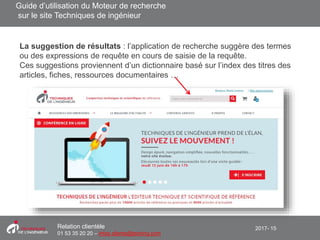 2017- 15Relation clientèle
01 53 35 20 20 – infos.clients@teching.com
Moteur de recherche - Auto complétion
La suggestion de résultats : l’application de recherche suggère des termes
ou des expressions de requête en cours de saisie de la requête.
Ces suggestions proviennent d’un dictionnaire basé sur l’index des titres des
articles, fiches, ressources documentaires …
Guide d’utilisation du Moteur de recherche
sur le site Techniques de ingénieur
 