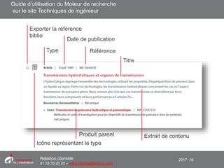 2017- 16Relation clientèle
01 53 35 20 20 – infos.clients@teching.com
Moteur de recherche – éléments d’un résultat
Exporter la référence
biblio
Titre
Type
Date de publication
Référence
Icône représentant le type
Produit parent Extrait de contenu
Guide d’utilisation du Moteur de recherche
sur le site Techniques de ingénieur
 