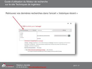 2017- 17Relation clientèle
01 53 35 20 20 – infos.clients@teching.com
Moteur de recherche – Historique de recherche
Retrouvez vos dernières recherches dans l’encart « historique récent »
Guide d’utilisation du Moteur de recherche
sur le site Techniques de ingénieur
 