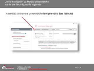 2017- 18Relation clientèle
01 53 35 20 20 – infos.clients@teching.com
Moteur de recherche – Favoris de recherche
Retrouvez vos favoris de recherche lorsque vous êtes identifié
Guide d’utilisation du Moteur de recherche
sur le site Techniques de ingénieur
 
