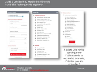 2017- 19Relation clientèle
01 53 35 20 20 – infos.clients@teching.com
Moteur de recherche – recherche avancée
Il existe une notice
spécifique sur
l’utilisation de la
recherche avancée,
n’hésitez pas à la
consulter !
Guide d’utilisation du Moteur de recherche
sur le site Techniques de ingénieur
 