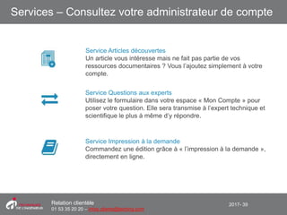 2017- 39Relation clientèle
01 53 35 20 20 – infos.clients@teching.com
Services – Consultez votre administrateur de compte
Service Articles découvertes
Un article vous intéresse mais ne fait pas partie de vos
ressources documentaires ? Vous l’ajoutez simplement à votre
compte.
Service Questions aux experts
Utilisez le formulaire dans votre espace « Mon Compte » pour
poser votre question. Elle sera transmise à l’expert technique et
scientifique le plus à même d’y répondre.
Service Impression à la demande
Commandez une édition grâce à « l’impression à la demande »,
directement en ligne.
 
