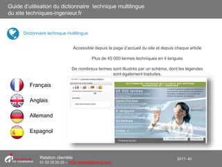 2017- 40Relation clientèle
01 53 35 20 20 – infos.clients@teching.com
Accessible depuis la page d’accueil du site et depuis chaque article
Plus de 45 000 termes techniques en 4 langues
De nombreux termes sont illustrés par un schéma, dont les légendes
sont également traduites.
Français
Espagnol
Allemand
Anglais
Guide d’utilisation du dictionnaire technique multilingue
du site techniques-ingenieur.fr
Dictionnaire technique multilingue
 