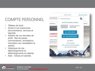 2017- 42Relation clientèle
01 53 35 20 20 – infos.clients@teching.com
COMPTE PERSONNEL
• Tableau de bord
• Accès à vos ressources
documentaires, services et
logiciels.
• Gestion de vos données de
profil, Mot de passe,
commentaires, annotations,
inscription aux newsletters et
alertes
• Historique de vos
téléchargements et
téléchargements en attente.
• Aide : notices et tutoriels
 