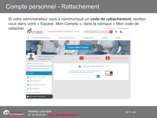 2017- 44Relation clientèle
01 53 35 20 20 – infos.clients@teching.com
Compte personnel - Rattachement
Si votre administrateur vous a communiqué un code de rattachement, rendez-
vous dans votre « Espace Mon Compte », dans la rubrique « Mon code de
rattachement »
 
