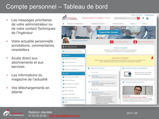 2017- 45Relation clientèle
01 53 35 20 20 – infos.clients@teching.com
Compte personnel – Tableau de bord
• Les messages prioritaires
de votre administrateur ou
de votre contact Techniques
de l’Ingénieur
• Votre actualité personnelle :
annotations, commentaires,
newsletters
• Accès direct aux
abonnements et aux
services
• Les informations du
magazine de l’actualité
• Vos téléchargements en
attente
 
