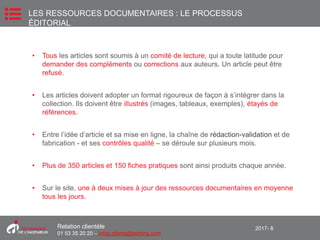 2017- 8Relation clientèle
01 53 35 20 20 – infos.clients@teching.com
• Tous les articles sont soumis à un comité de lecture, qui a toute latitude pour
demander des compléments ou corrections aux auteurs. Un article peut être
refusé.
• Les articles doivent adopter un format rigoureux de façon à s’intégrer dans la
collection. Ils doivent être illustrés (images, tableaux, exemples), étayés de
références.
• Entre l’idée d’article et sa mise en ligne, la chaîne de rédaction-validation et de
fabrication - et ses contrôles qualité – se déroule sur plusieurs mois.
• Plus de 350 articles et 150 fiches pratiques sont ainsi produits chaque année.
• Sur le site, une à deux mises à jour des ressources documentaires en moyenne
tous les jours.
LES RESSOURCES DOCUMENTAIRES : LE PROCESSUS
ÉDITORIAL
 