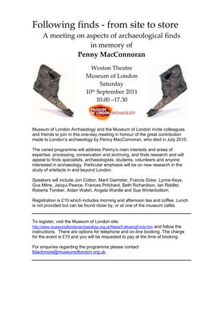 Following finds - from site to store
     A meeting on aspects of archaeological finds
                   in memory of
               Penny MacConnoran
                               Weston Theatre
                             Museum of London
                                   Saturday
                             10th September 2011
                                  10.00 –17.30



Museum of London Archaeology and the Museum of London invite colleagues
and friends to join in this one-day meeting in honour of the great contribution
made to London’s archaeology by Penny MacConnoran, who died in July 2010.

The varied programme will address Penny’s main interests and areas of
expertise: processing, conservation and archiving, and finds research and will
appeal to finds specialists, archaeologists, students, volunteers and anyone
interested in archaeology. Particular emphasis will be on new research in the
study of artefacts in and beyond London.

Speakers will include Jon Cotton, Marit Gaimster, Francis Grew, Lynne Keys,
Gus Milne, Jacqui Pearce, Frances Pritchard, Beth Richardson, Ian Riddler,
Roberta Tomber, Aidan Walsh, Angela Wardle and Sue Winterbottom.

Registration is £10 which includes morning and afternoon tea and coffee. Lunch
is not provided but can be found close by, or at one of the museum cafés.


To register, visit the Museum of London site:
http://www.museumoflondonarchaeology.org.uk/News/FollowingFinds.htm and follow the
instructions. There are options for telephone and on-line booking. The charge
for the event is £10 and you will be requested to pay at the time of booking.

For enquiries regarding the programme please contact
lblackmore@museumoflondon.org.uk.
 