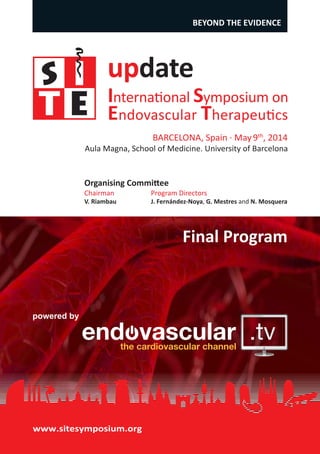 update
International Symposium on
Endovascular Therapeutics
Aula Magna, School of Medicine. University of Barcelona
BARCELONA, Spain · May9th
, 2014
BEYOND THE EVIDENCE
powered by
www.sitesymposium.org
Final Program
Organising Committee
Chairman
V. Riambau
Program Directors
J. Fernández-Noya, G. Mestres and N. Mosquera
 