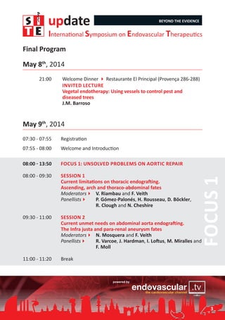 update BEYOND THE EVIDENCE
International Symposium on Endovascular Therapeutics
May 8th
, 2014
21:00		 Welcome Dinner 4 Restaurante El Principal (Provença 286-288)
	 Invited Lecture
	 Vegetal endotherapy: Using vessels to control pest and 		
	 diseased trees
	 J.M. Barroso
May 9th
, 2014
07:30 - 07:55	 Registration
07:55 - 08:00	 Welcome and Introduction
08:00 - 13:50	 Focus 1: Unsolved problems on aortic repair
08:00 - 09:30	 Session 1	
Current limitations on thoracic endografting.
Ascending, arch and thoraco-abdominal fates
Moderators4	 V. Riambau and F. Veith
Panellists4	 P. Gómez-Palonés, H. Rousseau, D. Böckler,
		 R. Clough and N. Cheshire
09:30 - 11:00	 Session 2		
Current unmet needs on abdominal aorta endografting.
The Infra justa and para-renal aneurysm fates
Moderators4	 N. Mosquera and F. Veith
Panellists4	 R. Varcoe, J. Hardman, I. Loftus, M. Miralles and
		 F. Moll
11:00 - 11:20	 Break
Final Program
Focus1
3
 