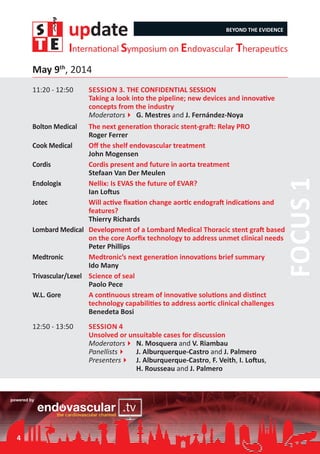update BEYOND THE EVIDENCE
International Symposium on Endovascular Therapeutics
4
11:20 - 12:50	 Session 3. THE CONFIDENTIAL SESSION	
Taking a look into the pipeline; new devices and innovative
concepts from the industry
Moderators4	G. Mestres and J. Fernández-Noya
Focus1
Bolton Medical	 The next generation thoracic stent-graft: Relay PRO
Roger Ferrer
Cook Medical	 Off the shelf endovascular treatment
John Mogensen
Cordis	 Cordis present and future in aorta treatment
Stefaan Van Der Meulen
Endologix	 Nellix: Is EVAS the future of EVAR?
Ian Loftus
Jotec	 Will active fixation change aortic endograft indications and
features?
Thierry Richards
Lombard Medical	 Development of a Lombard Medical Thoracic stent graft based
on the core Aorfix technology to address unmet clinical needs
Peter Phillips
Medtronic	 Medtronic’s next generation innovations brief summary
Ido Many
Trivascular/Lexel	 Science of seal
Paolo Pece
W.L. Gore	 A continuous stream of innovative solutions and distinct
technology capabilities to address aortic clinical challenges
Benedeta Bosi
12:50 - 13:50	 Session 4	
Unsolved or unsuitable cases for discussion
Moderators4	N. Mosquera and V. Riambau
Panellists4	 J. Alburquerque-Castro and J. Palmero
Presenters4	 J. Alburquerque-Castro, F. Veith, I. Loftus,
	 H. Rousseau and J. Palmero
May 9th
, 2014
 