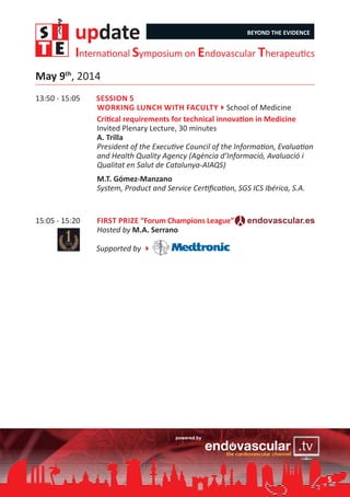 update BEYOND THE EVIDENCE
International Symposium on Endovascular Therapeutics
5
13:50 - 15:05	 Session 5
Working lunch with Faculty4School of Medicine
	 Critical requirements for technical innovation in Medicine
Invited Plenary Lecture, 30 minutes
A. Trilla
President of the Executive Council of the Information, Evaluation
and Health Quality Agency (Agència d’Informació, Avaluació i
Qualitat en Salut de Catalunya-AIAQS)
	 M.T. Gómez-Manzano
System, Product and Service Certification, SGS ICS Ibérica, S.A.
15:05 - 15:20	 First Prize “Forum Champions League”
Hosted by M.A. Serrano
	 Supported by 4
May 9th
, 2014
 