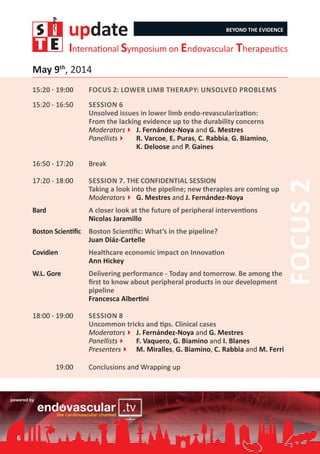 update BEYOND THE EVIDENCE
International Symposium on Endovascular Therapeutics
15:20 - 19:00	 Focus 2: Lower limb therapy: Unsolved problems
15:20 - 16:50	 Session 6	
Unsolved issues in lower limb endo-revascularization:
From the lacking evidence up to the durability concerns
Moderators4	J. Fernández-Noya and G. Mestres
Panellists4	 R. Varcoe, E. Puras, C. Rabbia, G. Biamino,
	 K. Deloose and P. Gaines
16:50 - 17:20	 Break
17:20 - 18:00	 Session 7. THE CONFIDENTIAL SESSION
Taking a look into the pipeline; new therapies are coming up
Moderators4	G. Mestres and J. Fernández-Noya
Bard	 A closer look at the future of peripheral interventions
Nicolas Jaramillo
Boston Scientific	 Boston Scientific: What’s in the pipeline?
Juan Diáz-Cartelle
Covidien	 Healthcare economic impact on Innovation
Ann Hickey
W.L. Gore	 Delivering performance - Today and tomorrow. Be among the
first to know about peripheral products in our development
pipeline
Francesca Albertini
18:00 - 19:00	 Session 8
Uncommon tricks and tips. Clinical cases
Moderators4	J. Fernández-Noya and G. Mestres
Panellists4	 F. Vaquero, G. Biamino and I. Blanes
Presenters4	 M. Miralles, G. Biamino, C. Rabbia and M. Ferri
19:00	 Conclusions and Wrapping up
Focus2
May 9th
, 2014
6
 