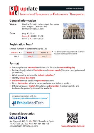 update BEYOND THE EVIDENCE
International Symposium on Endovascular Therapeutics
Venue	 Medical School - University of Barcelona
Aula Magna · Casanova 143
08036 Barcelona, Spain
Date	 May 9th
, 2014
	 Focus 1408:00 - 13:30
	 Focus 2415:00 - 19:00
General Information
Registration Fees*
Limited number of participants up to 120
Focus 1 + 2 Focus 1 Focus 2
300 € 200 € 200 €
www.sitesymposium.org
Av. Diagonal, 416, 3ª 1º • 08037 Barcelona, Spain
Tel. +34 935 052 503 • Fax +34 934 883 703
siteupdate2014@es.kuoni.com
General Secretariat
*	 The dinner on 8th
May and lunch on 9th
are
	 included in all registration bands
Symposium compliant with the
“Eucomed Code of Ethical Business Practice”
•	 Status update on two main endovascular focuses in one working day
•	 Review of major clinical limitations and unmet needs (diagnosis, navigation and
procedures)
•	 What is coming up from the industry pipeline?
•	 Identify future directions
•	 Unsolved clinical cases and potential solutions
•	 Direct interaction with the expert audience and industry leaders
•	 Official Language: English. Simultaneous translation (English-Spanish) and
Audience Response System will be available
Format
 