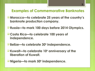 3 
Examples of Commemorative Banknotes 
 Morocco—to celebrate 25 years of the country’s 
banknote production company. 
 Russia—to mark 100 days before 2014 Olympics. 
 Costa Rica—to celebrate 100 years of 
independence. 
 Belize—to celebrate 30th independence. 
 Kuwait—to celebrate 10th anniversary of the 
liberation of Kuwait. 
 Nigeria—to mark 50th independence. 
 