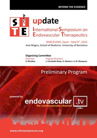 BEYOND THE EVIDENCE

update

International Symposium on
Endovascular Therapeutics
BARCELONA, Spain · May 9th, 2014

Aula Magna, School of Medicine. University of Barcelona

Organising Committee
Chairman

Program Directors

V. Riambau

J. Fernández-Noya, G. Mestres and N. Mosquera

Preliminary Program

powered by

www.sitesymposium.org

 