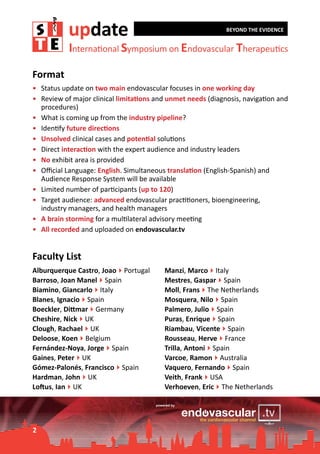 update

BEYOND THE EVIDENCE

International Symposium on Endovascular Therapeutics

Format
•	 Status update on two main endovascular focuses in one working day
•	 Review of major clinical limitations and unmet needs (diagnosis, navigation and
procedures)
•	 What is coming up from the industry pipeline?
•	 Identify future directions
•	 Unsolved clinical cases and potential solutions
•	 Direct interaction with the expert audience and industry leaders
•	 No exhibit area is provided
•	 Official Language: English. Simultaneous translation (English-Spanish) and
Audience Response System will be available
•	 Limited number of participants (up to 120)
•	 Target audience: advanced endovascular practitioners, bioengineering,
industry managers, and health managers
•	 A brain storming for a multilateral advisory meeting
•	 All recorded and uploaded on endovascular.tv

Faculty List
Alburquerque Castro, Joao4Portugal
Barroso, Joan Manel4Spain
Biamino, Giancarlo4Italy
Blanes, Ignacio4Spain
Boeckler, Dittmar4Germany
Cheshire, Nick4UK
Clough, Rachael4UK
Deloose, Koen4Belgium
Fernández-Noya, Jorge4Spain
Gaines, Peter4UK
Gómez-Palonés, Francisco4Spain
Hardman, John4UK
Loftus, Ian4UK

2

Manzi, Marco4Italy
Mestres, Gaspar4Spain
Moll, Frans4The Netherlands
Mosquera, Nilo4Spain
Palmero, Julio4Spain
Puras, Enrique4Spain
Riambau, Vicente4Spain
Rousseau, Herve4France
Trilla, Antoni4Spain
Varcoe, Ramon4Australia
Vaquero, Fernando4Spain
Veith, Frank4USA
Verhoeven, Eric4The Netherlands

 