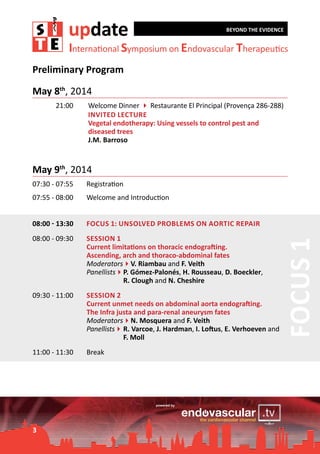 update

BEYOND THE EVIDENCE

International Symposium on Endovascular Therapeutics

Preliminary Program
May 8th, 2014
00:00 - 21:00		
	
	
	
	

Welcome Dinner 4 Restaurante El Principal (Provença 286-288)
Invited Lecture
Vegetal endotherapy: Using vessels to control pest and 		
diseased trees
J.M. Barroso

May 9th, 2014
Registration

07:55 - 08:00	

Welcome and Introduction

08:00 - 13:30	

Focus 1: Unsolved problems on aortic repair

08:00 - 09:30	

Session 1	
Current limitations on thoracic endografting.
Ascending, arch and thoraco-abdominal fates
Moderators4V. Riambau and F. Veith
Panellists4	. Gómez-Palonés, H. Rousseau, D. Boeckler,
P
	
R. Clough and N. Cheshire

09:30 - 11:00	

Session 2		
Current unmet needs on abdominal aorta endografting.
The Infra justa and para-renal aneurysm fates
Moderators4N. Mosquera and F. Veith
Panellists4	 Varcoe, J. Hardman, I. Loftus, E. Verhoeven and
R.
	
F. Moll

11:00 - 11:30	

Break

3

Focus 1

07:30 - 07:55	

 