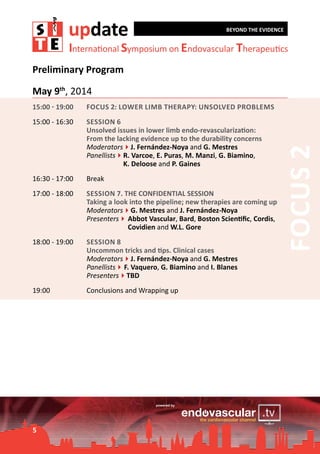 update

BEYOND THE EVIDENCE

International Symposium on Endovascular Therapeutics

Preliminary Program
May 9th, 2014
Focus 2: Lower limb therapy: Unsolved problems

15:00 - 16:30	

Session 6	
Unsolved issues in lower limb endo-revascularization:
From the lacking evidence up to the durability concerns
Moderators4J. Fernández-Noya and G. Mestres
Panellists4	 . Varcoe, E. Puras, M. Manzi, G. Biamino,
R
		
K. Deloose and P. Gaines

16:30 - 17:00	

Break

17:00 - 18:00	

Session 7. THE CONFIDENTIAL SESSION
Taking a look into the pipeline; new therapies are coming up
Moderators4G. Mestres and J. Fernández-Noya
Presenters4	
Abbot Vascular, Bard, Boston Scientific, Cordis,
	
Covidien and W.L. Gore

18:00 - 19:00	

Session 8
Uncommon tricks and tips. Clinical cases
Moderators4J. Fernández-Noya and G. Mestres
Panellists4	 Vaquero, G. Biamino and I. Blanes
F.
Presenters4TBD

19:00	

Conclusions and Wrapping up

5

Focus 2

15:00 - 19:00	

 