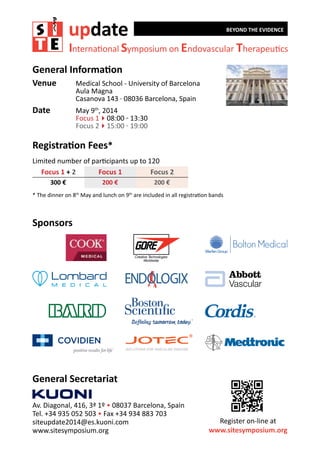 update

BEYOND THE EVIDENCE

International Symposium on Endovascular Therapeutics

General Information
Venue	

Medical School - University of Barcelona
Aula Magna
Casanova 143 · 08036 Barcelona, Spain

Date	

May 9th, 2014	
Focus 1408:00 - 13:30
Focus 2415:00 - 19:00

Registration Fees*
Limited number of participants up to 120
	 Focus 1 + 2
Focus 1
Focus 2
300 €

200 €

200 €

* The dinner on 8 May and lunch on 9 are included in all registration bands
th

th

Sponsors

General Secretariat
Av. Diagonal, 416, 3ª 1º • 08037 Barcelona, Spain
Tel. +34 935 052 503 • Fax +34 934 883 703
siteupdate2014@es.kuoni.com
www.sitesymposium.org

Register on-line at
www.sitesymposium.org

 
