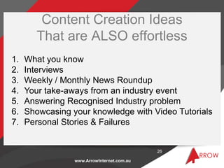 Content Creation Ideas
        That are ALSO effortless
1.   What you know
2.   Interviews
3.   Weekly / Monthly News Roundup
4.   Your take-aways from an industry event
5.   Answering Recognised Industry problem
6.   Showcasing your knowledge with Video Tutorials
7.   Personal Stories & Failures


                                            26

                 www.ArrowInternet.com.au
 