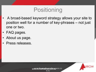 Positioning
• A broad-based keyword strategy allows your site to
  position well for a number of key-phrases – not just
  one or two.
• FAQ pages.
• About us page.
• Press releases.




                  WWW.SEARCHENGINERANKINGS.CO
                 www.ArrowInternet.com.au
                               M.AU
 