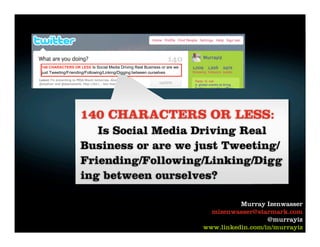 140 CHARACTERS OR LESS Is Social Media Driving Real Business or are we
just Tweeting/Friending/Following/Linking/Digging between ourselves




                     140 CHARACTERS OR LESS:
                        Is Social Media Driving Real
                     Business or are we just Tweeting/
                     Friending/Following/Linking/Digg
                     ing between ourselves?

                                                                                   Murray Izenwasser
                                                                           mizenwasser@starmark.com
                                                                                           @murrayiz
                                                                         www.linkedin.com/in/murrayiz
 