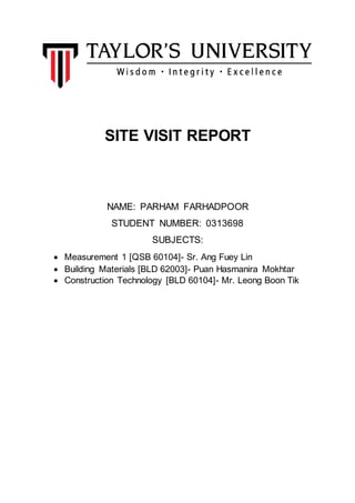 SITE VISIT REPORT
NAME: PARHAM FARHADPOOR
STUDENT NUMBER: 0313698
SUBJECTS:
 Measurement 1 [QSB 60104]- Sr. Ang Fuey Lin
 Building Materials [BLD 62003]- Puan Hasmanira Mokhtar
 Construction Technology [BLD 60104]- Mr. Leong Boon Tik
 