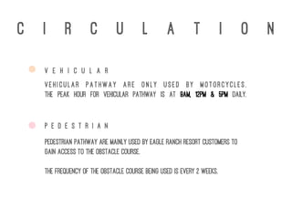 c i r c u l a t i o n
P E D E S T R I A N
V E H I C U L A R
Vehicular pathway are only used By motorcycles.
The peak hour for vehicular pathway is at 9am, 12pm & 5pm daily.
Pedestrian pathway are mainly used by Eagle Ranch Resort customers to
gain access to the obstacle course.
The frequency of the obstacle course being used is every 2 weeks.
 