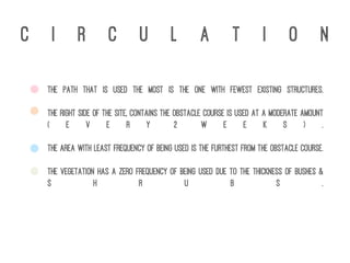 c i r c u l a t i o n
The path that is used the most is the one with fewest existing structures.
The right side of the site, contains the obstacle course is used at a moderate amount
( e v e r y 2 w e e k s ) .
The area with least frequency of being used is the furthest from the obstacle course.
The vegetation has a zero frequency of being used due to the thickness of bushes &
s h r u b s .
 
