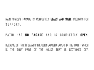Main space's facade is completely glass and steel columns for
s u p p o r t .
Patio has no facade and is completely open.
Because of this, it leaves the user exposed except in the toilet which
is the only part of the house that is sectioned off.
 