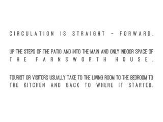 C i r c u l a t i o n i s s t r a i g h t - f o r w a r d .
Up the steps of the Patio and into the main and only indoor space of
t h e F a r n s w o r t h H o u s e .
Tourist or visitors usually take to the Living Room to the Bedroom to
t h e K i t c h e n a n d b a c k t o w h e r e i t s t a r t e d .
 
