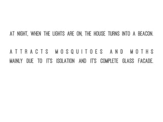At night, when the lights are on, the house turns into a beacon.
A t t r a c t s M o s q u i t o e s a n d M o t h s
Mainly due to it's isolation and it's complete glass facade.
 