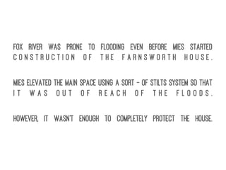 Fox River was prone to flooding even before Mies started
c o n s t r u c t i o n o f t h e F a r n s w o r t h H o u s e .
Mies elevated the main space using a sort - of stilts system so that
i t w a s o u t o f r e a c h o f t h e f l o o d s .
However, it wasn't enough to completely protect the house.
 