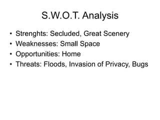 S.W.O.T. Analysis
•  Strenghts: Secluded, Great Scenery
•  Weaknesses: Small Space
•  Opportunities: Home
•  Threats: Floods, Invasion of Privacy, Bugs
 