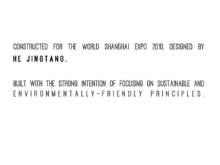 Constructed for the World Shanghai Expo 2010, designed by
H e J i n g t a n g .
Built with the strong intention of focusing on sustainable and
e n v i r o n m e n t a l l y - f r i e n d l y p r i n c i p l e s .
 