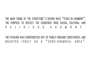 The main theme of the structure’s design was “Cities in Harmony”,
the purpose to reflect the countries wide racial, cultural and
r e l i g i o u s h a r m o n y .
The Pavilion was constructed out of purely organic substances, and
b o a s t e d i t s e l f a s a “ z e r o - c h e m i c a l a r e a ” .
 